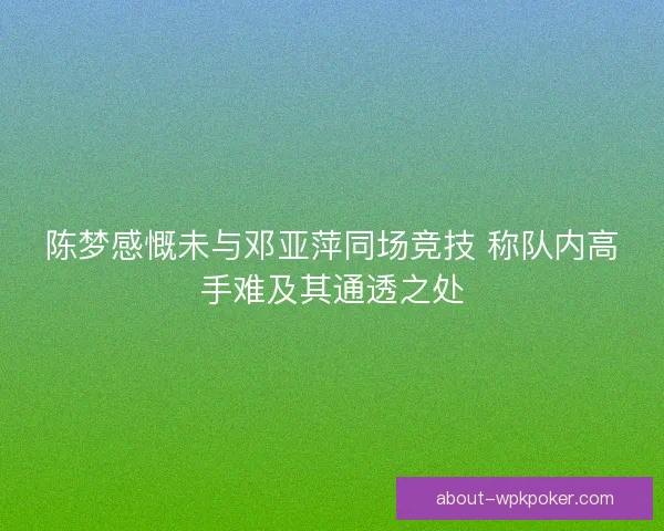 陈梦感慨未与邓亚萍同场竞技 称队内高手难及其通透之处