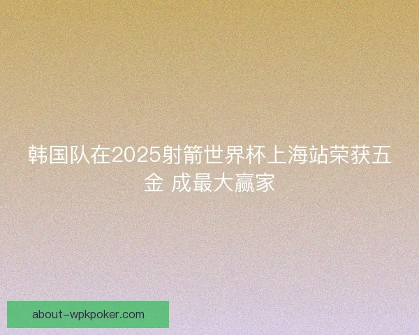 韩国队在2025射箭世界杯上海站荣获五金 成最大赢家